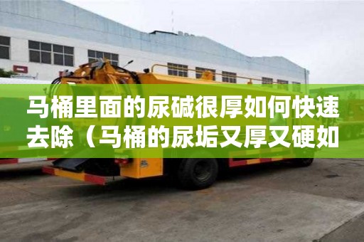 馬桶里面的尿堿很厚如何快速去除（馬桶的尿垢又厚又硬如何除掉）