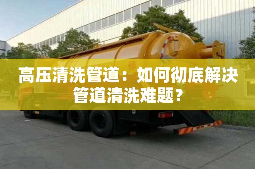 高壓清洗管道：如何徹底解決管道清洗難題？