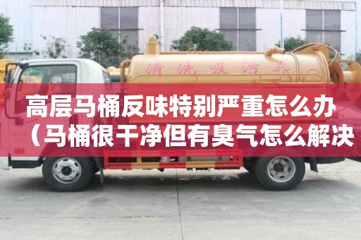 高層馬桶反味特別嚴重怎么辦（馬桶很干凈但有臭氣怎么解決）