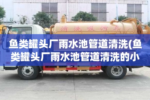 魚類罐頭廠雨水池管道清洗(魚類罐頭廠雨水池管道清洗的小妙招)
