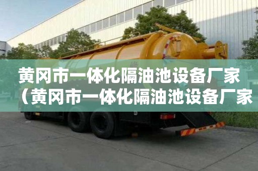 黃岡市一體化隔油池設備廠家（黃岡市一體化隔油池設備廠家聯系方式）