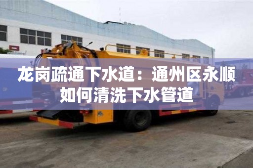 龍崗疏通下水道：通州區永順如何清洗下水管道