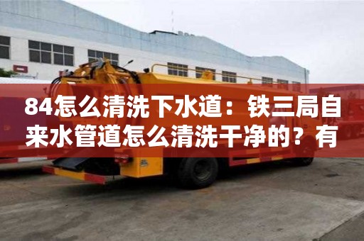 84怎么清洗下水道：鐵三局自來水管道怎么清洗干凈的？有必要清洗嗎？