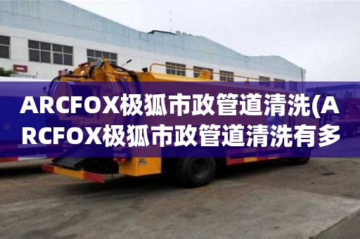 ARCFOX極狐市政管道清洗(ARCFOX極狐市政管道清洗有多好)