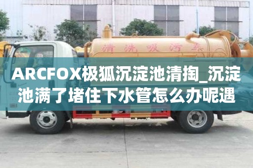 ARCFOX極狐沉淀池清掏_沉淀池滿了堵住下水管怎么辦呢遇到所有煩惱