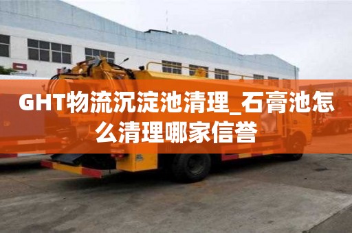 GHT物流沉淀池清理_石膏池怎么清理哪家信譽