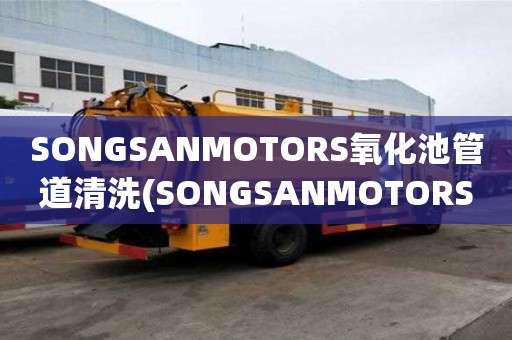 SONGSANMOTORS氧化池管道清洗(SONGSANMOTORS氧化池管道清洗附近哪里有)