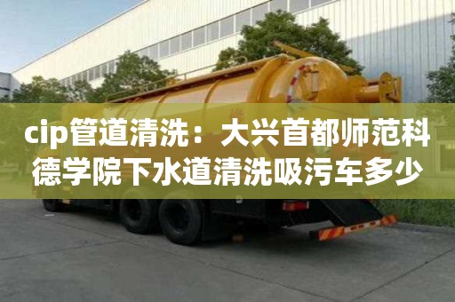 cip管道清洗：大興首都師范科德學(xué)院下水道清洗吸污車多少錢