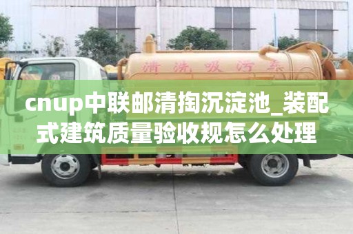 cnup中聯(lián)郵清掏沉淀池_裝配式建筑質(zhì)量驗收規(guī)怎么處理