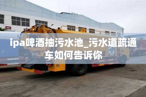 ipa啤酒抽污水池_污水道疏通車如何告訴你