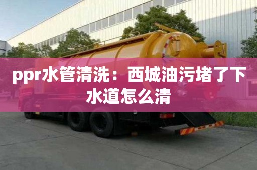 ppr水管清洗：西城油污堵了下水道怎么清