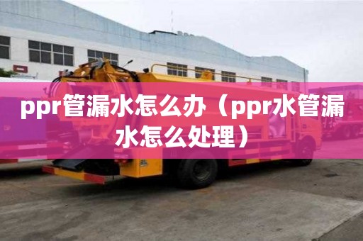 ppr管漏水怎么辦（ppr水管漏水怎么處理）