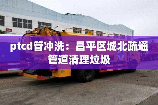 ptcd管沖洗：昌平區(qū)城北疏通管道清理垃圾