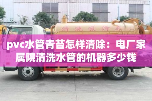 pvc水管青苔怎樣清除：電廠家屬院清洗水管的機器多少錢