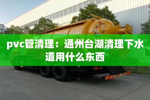 pvc管清理：通州臺湖清理下水道用什么東西