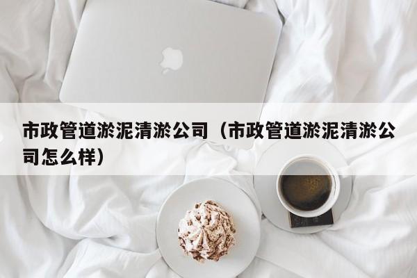 市政管道淤泥清淤公司（市政管道淤泥清淤公司怎么樣）