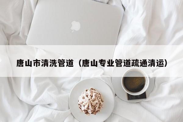 唐山市清洗管道（唐山專業管道疏通清運）
