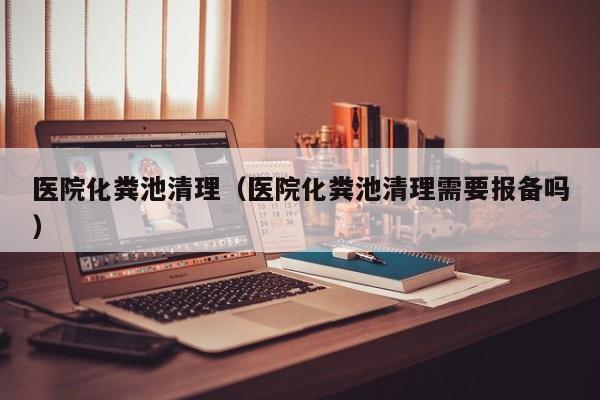 醫院化糞池清理（醫院化糞池清理需要報備嗎）