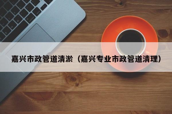 嘉興市政管道清淤（嘉興專業(yè)市政管道清理）
