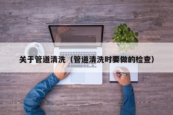關于管道清洗（管道清洗時要做的檢查）