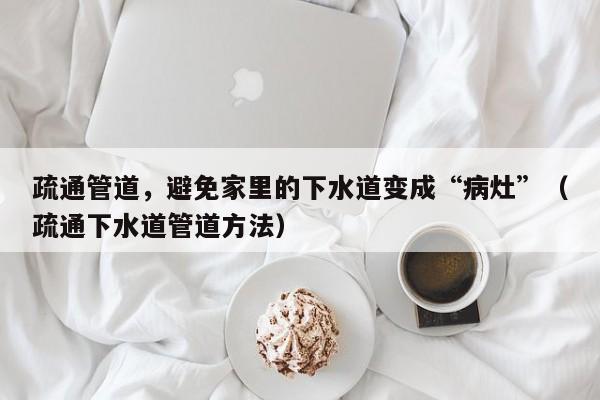 疏通管道，避免家里的下水道變成“病灶”（疏通下水道管道方法）